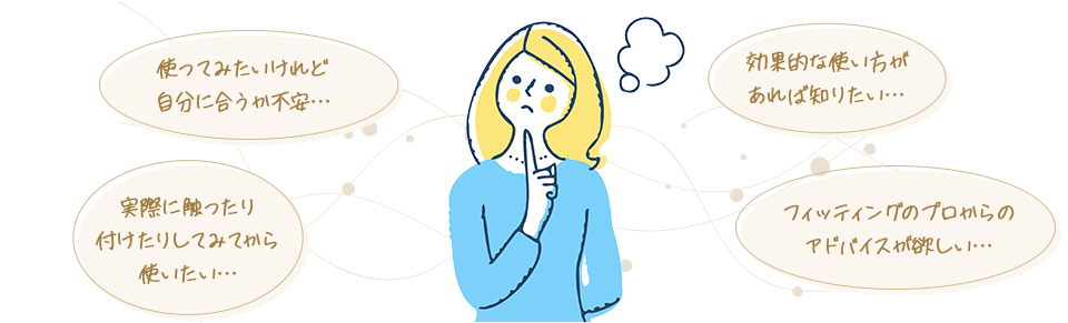 使ってみたいけれど自分に合うか不安…・効果的な使い方があれば知りたい…・実際に触ったり付けたりしてみてから使いたい…・フィッティングのプロからのアドバイスが欲しい…